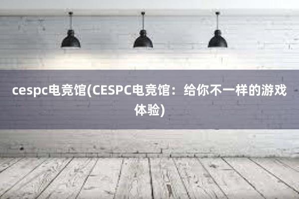 cespc电竞馆(CESPC电竞馆：给你不一样的游戏体验)