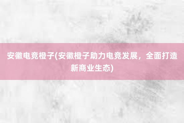 安徽电竞橙子(安徽橙子助力电竞发展，全面打造新商业生态)