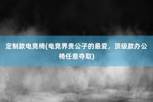 定制款电竞椅(电竞界贵公子的最爱，顶级款办公椅任意夺取)