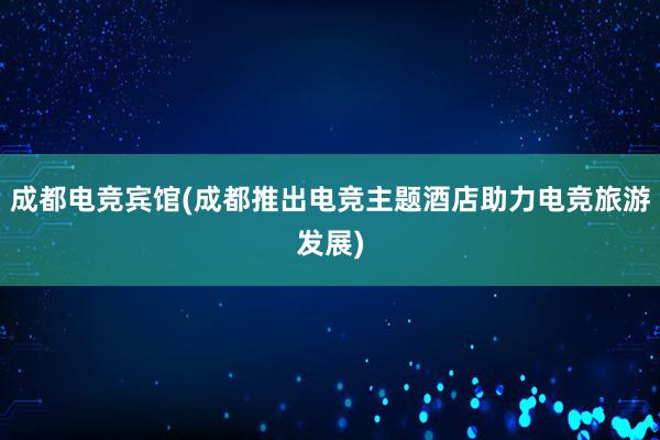 成都电竞宾馆(成都推出电竞主题酒店助力电竞旅游发展)