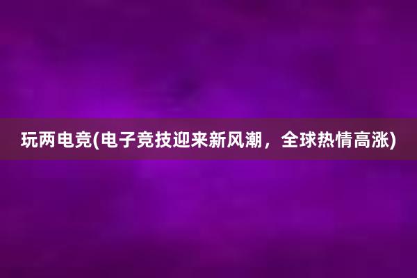 玩两电竞(电子竞技迎来新风潮，全球热情高涨)