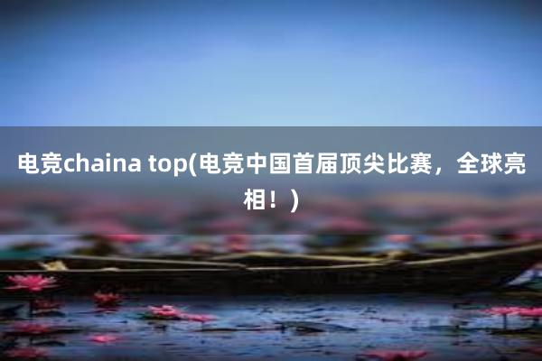 电竞chaina top(电竞中国首届顶尖比赛，全球亮相！)