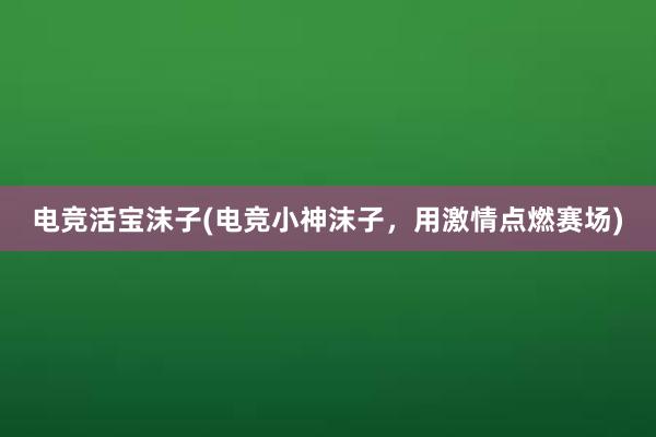 电竞活宝沫子(电竞小神沫子，用激情点燃赛场)