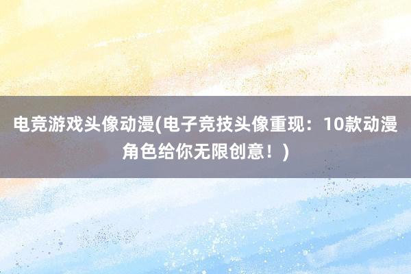 电竞游戏头像动漫(电子竞技头像重现：10款动漫角色给你无限创意！)