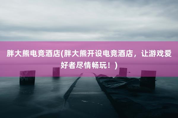 胖大熊电竞酒店(胖大熊开设电竞酒店，让游戏爱好者尽情畅玩！)