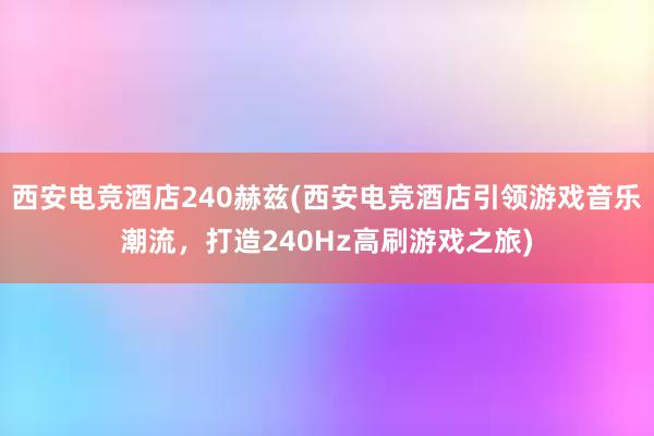 西安电竞酒店240赫兹(西安电竞酒店引领游戏音乐潮流，打造240Hz高刷游戏之旅)