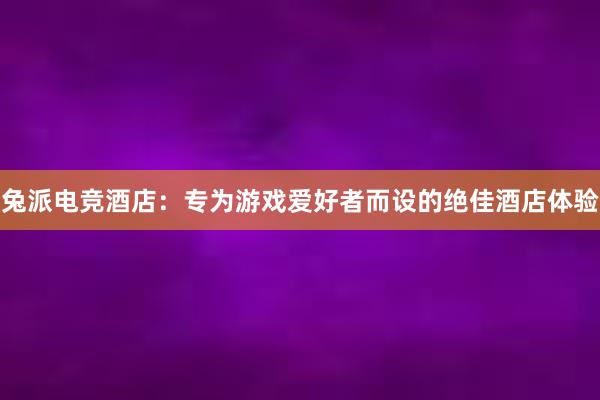 兔派电竞酒店：专为游戏爱好者而设的绝佳酒店体验