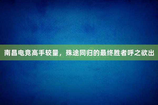 南昌电竞高手较量，殊途同归的最终胜者呼之欲出