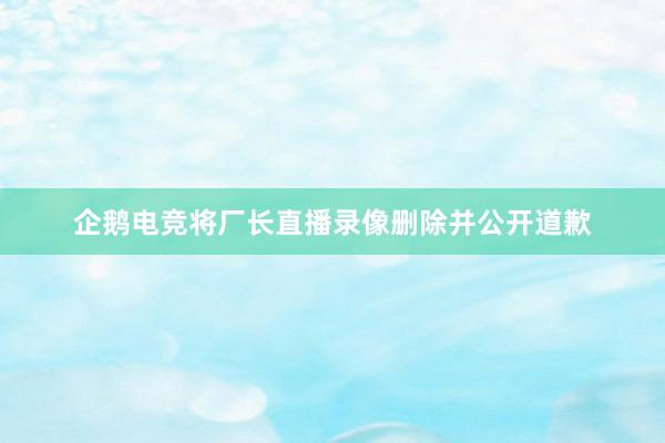 企鹅电竞将厂长直播录像删除并公开道歉