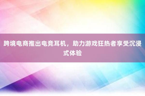 跨境电商推出电竞耳机，助力游戏狂热者享受沉浸式体验