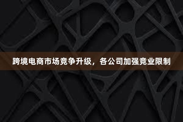 跨境电商市场竞争升级，各公司加强竞业限制