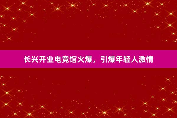 长兴开业电竞馆火爆，引爆年轻人激情