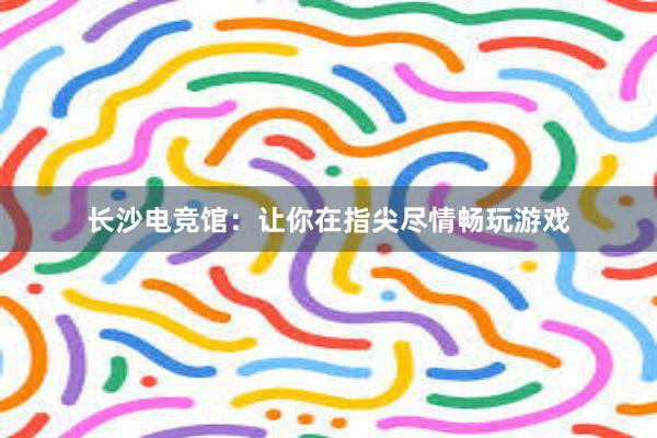 长沙电竞馆：让你在指尖尽情畅玩游戏